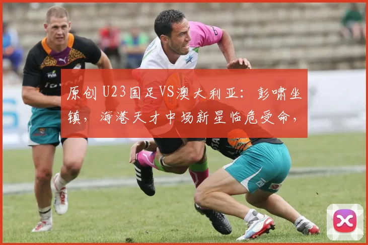 原创 U23国足VS澳大利亚:彭啸坐镇,海港天才中场新星临危受命,王钰栋冲锋