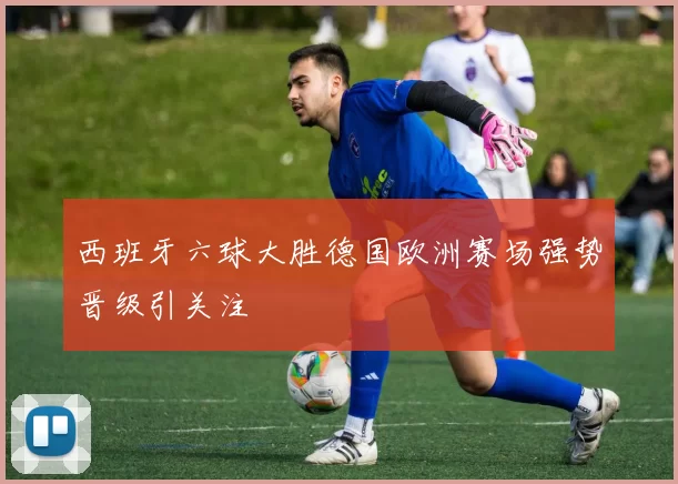 西班牙六球大胜德国欧洲赛场强势晋级引关注