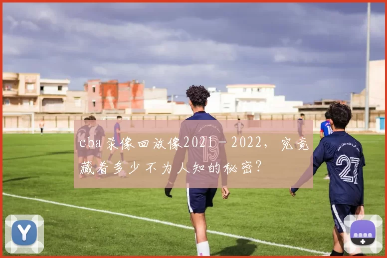 cba录像回放像2021 - 2022，究竟藏着多少不为人知的秘密？