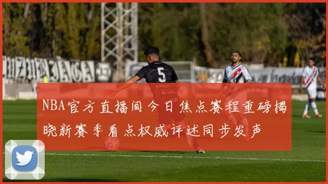 NBA官方直播间今日焦点赛程重磅揭晓新赛季看点权威评述同步发声