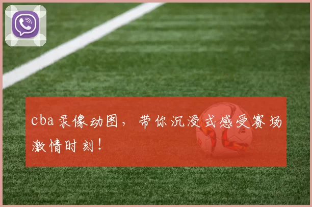 cba录像动图，带你沉浸式感受赛场激情时刻！