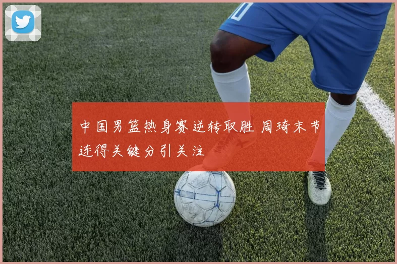 中国男篮热身赛逆转取胜 周琦末节连得关键分引关注