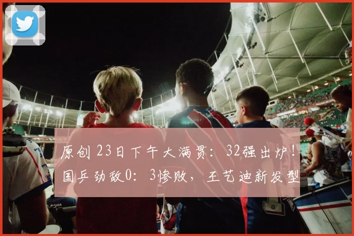 原创 23日下午大满贯：32强出炉！国乒劲敌0：3惨败，王艺迪新发型打疯了