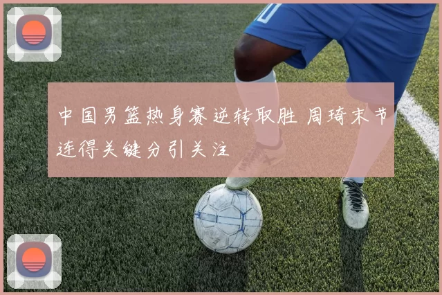 中国男篮热身赛逆转取胜 周琦末节连得关键分引关注