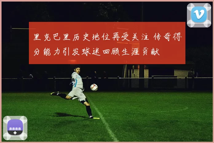 里克巴里历史地位再受关注 传奇得分能力引发球迷回顾生涯贡献