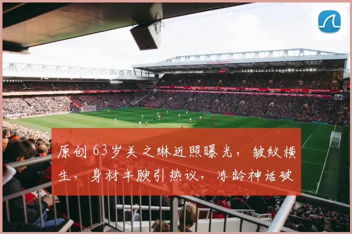 原创 63岁关之琳近照曝光，皱纹横生，身材丰腴引热议，冻龄神话破灭，但她坦然面对衰老，直言“想吃就吃才是人生真谛”，活得从容自在