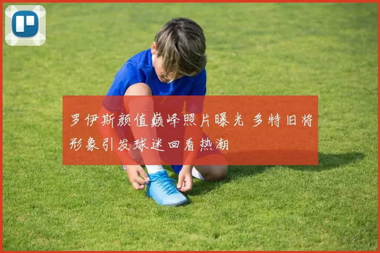 罗伊斯颜值巅峰照片曝光 多特旧将形象引发球迷回看热潮