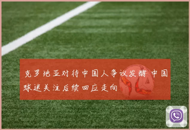 克罗地亚对待中国人争议发酵 中国球迷关注后续回应走向
