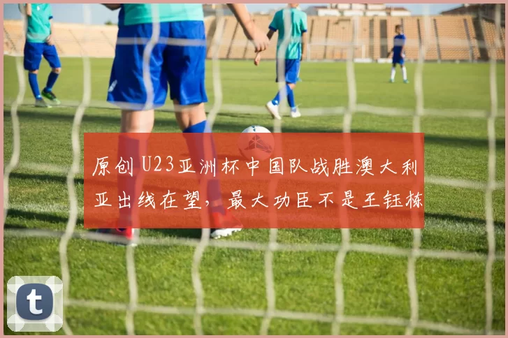 原创 U23亚洲杯中国队战胜澳大利亚出线在望，最大功臣不是王钰栋而是他