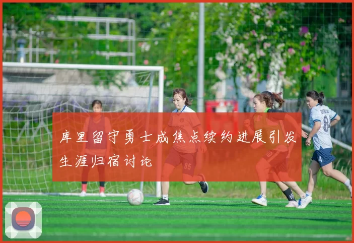 库里留守勇士成焦点续约进展引发生涯归宿讨论