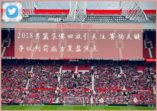 2018男篮录像回放引关注 赛场关键争议判罚成为复盘焦点