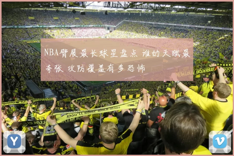 NBA臂展最长球星盘点 谁的天赋最夸张 攻防覆盖有多恐怖