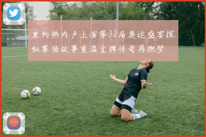 里约热内卢上演第32届奥运盛宴探秘赛场故事重温金牌传奇再燃梦