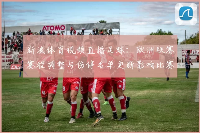 新浪体育视频直播足球：欧洲联赛赛程调整与伤停名单更新影响比赛对位看点