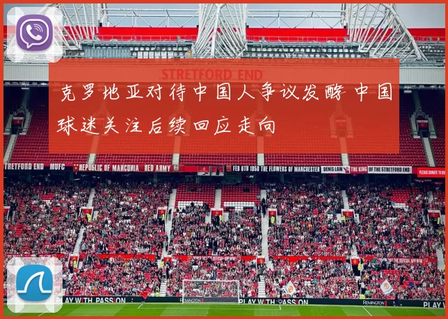 克罗地亚对待中国人争议发酵 中国球迷关注后续回应走向
