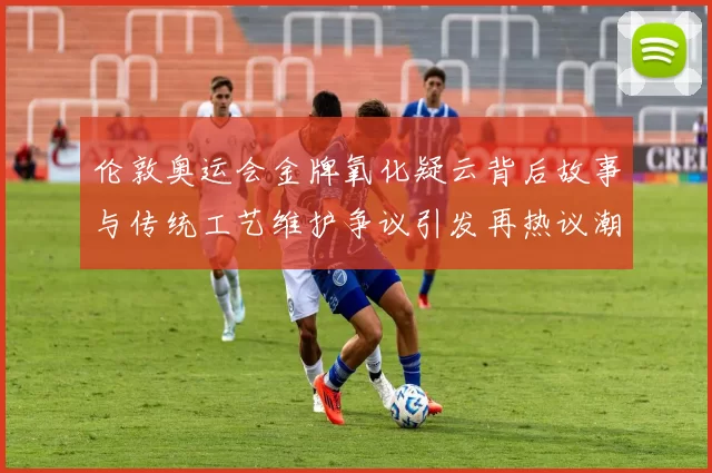 伦敦奥运会金牌氧化疑云背后故事与传统工艺维护争议引发再热议潮