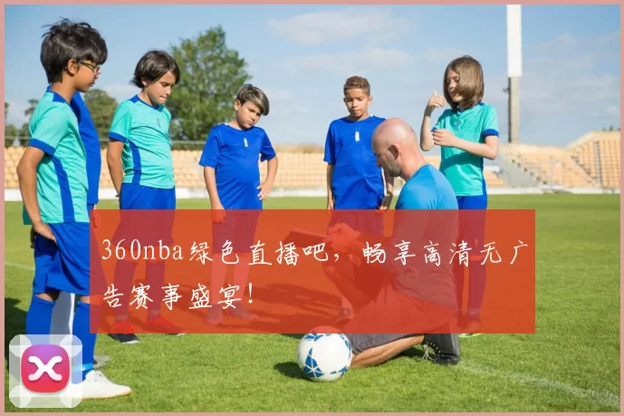 360nba绿色直播吧，畅享高清无广告赛事盛宴！