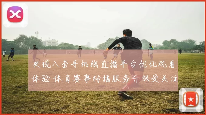 央视八套手机线直播平台优化观看体验 体育赛事转播服务升级受关注