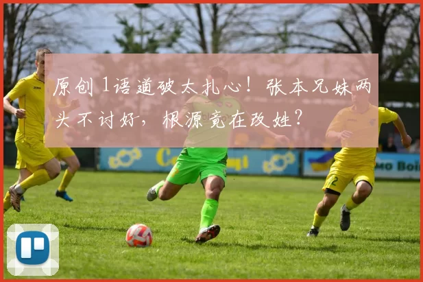 原创 1语道破太扎心！张本兄妹两头不讨好，根源竟在改姓？