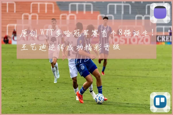 原创 WTT多哈冠军赛首个8强诞生！王艺迪逆转成功精彩晋级