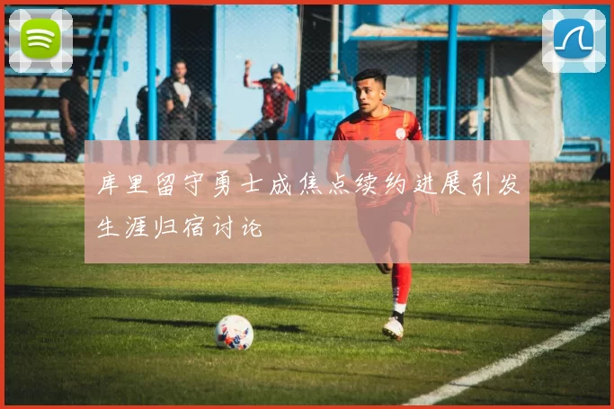库里留守勇士成焦点续约进展引发生涯归宿讨论
