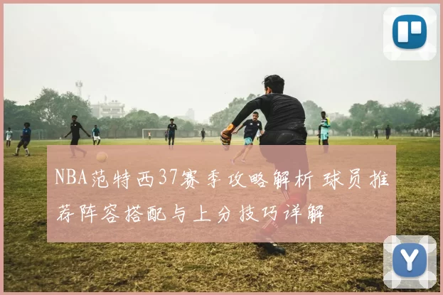 NBA范特西37赛季攻略解析 球员推荐阵容搭配与上分技巧详解
