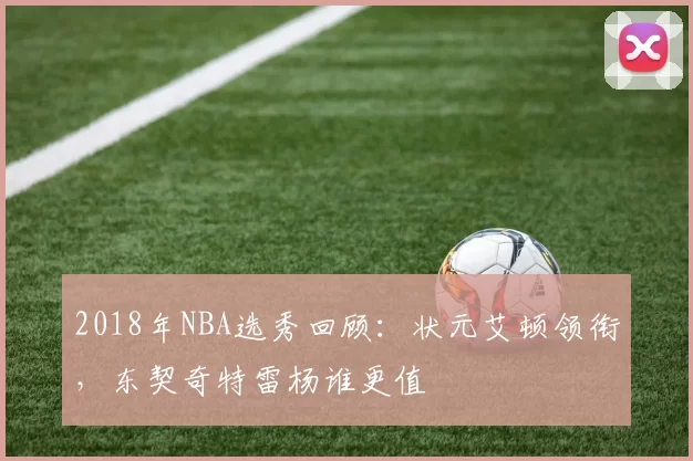 2018年NBA选秀回顾：状元艾顿领衔，东契奇特雷杨谁更值