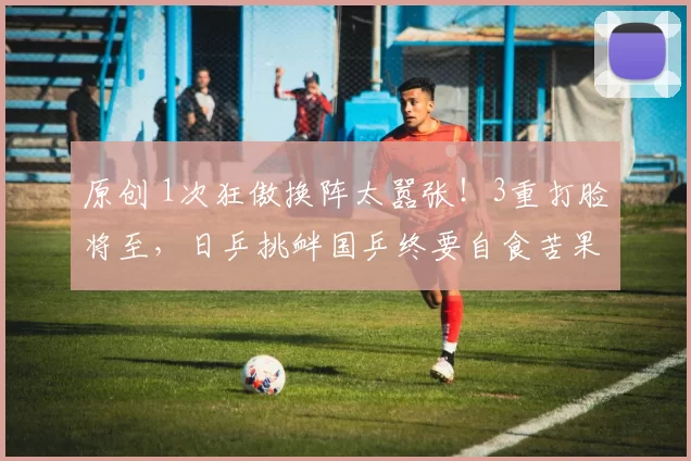 原创 1次狂傲换阵太嚣张！3重打脸将至，日乒挑衅国乒终要自食苦果？