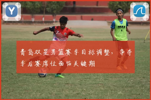 青岛双星男篮赛季目标调整,争夺季后赛席位面临关键期