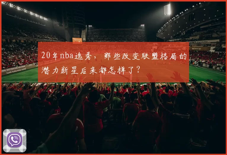 20年nba选秀,那些改变联盟格局的潜力新星后来都怎样了?