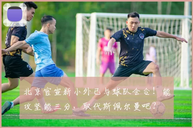 北京官宣新小外已与球队会合！能攻坚能三分，取代斯佩尔曼吧？