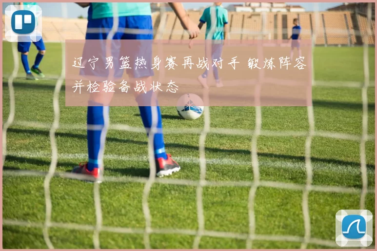 辽宁男篮热身赛再战对手 锻炼阵容并检验备战状态