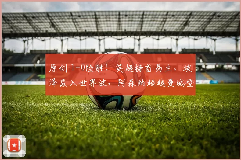 原创 1-0险胜！英超榜首易主，埃泽轰入世界波，阿森纳超越曼城登顶