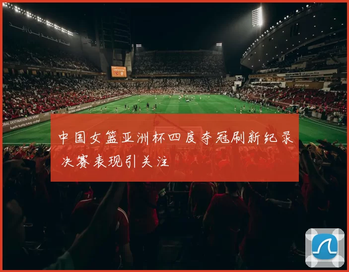 中国女篮亚洲杯四度夺冠刷新纪录 决赛表现引关注