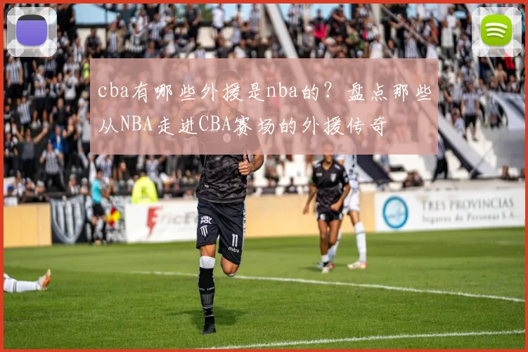 cba有哪些外援是nba的?盘点那些从NBA走进CBA赛场的外援传奇