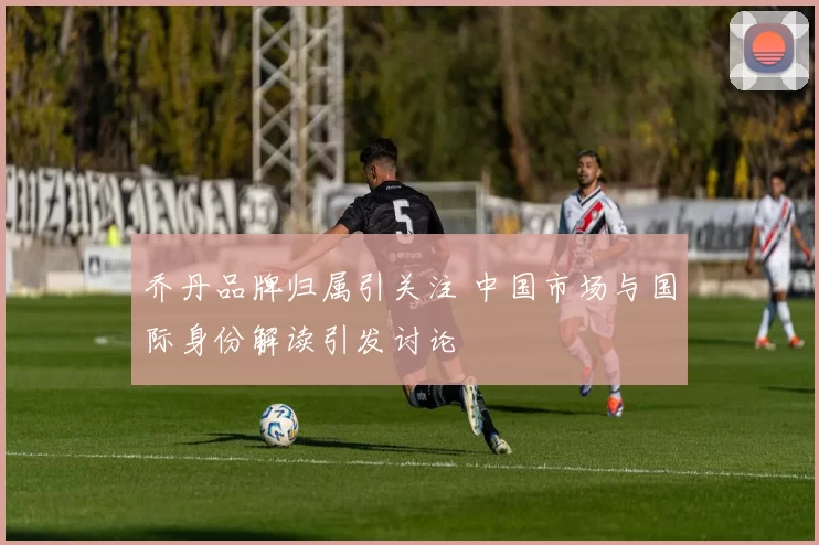 乔丹品牌归属引关注 中国市场与国际身份解读引发讨论