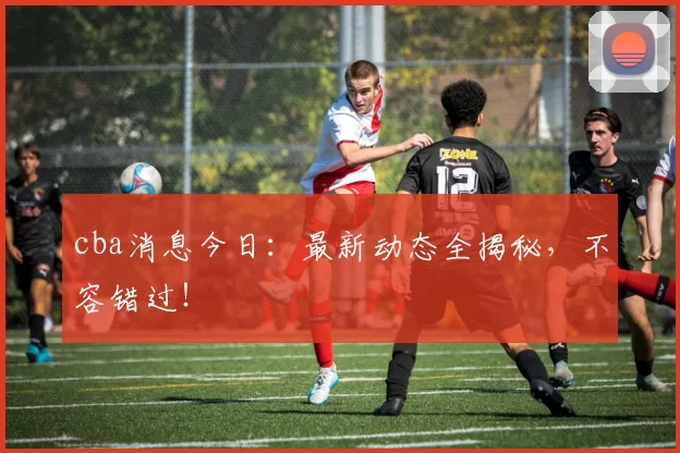 cba消息今日：最新动态全揭秘，不容错过！