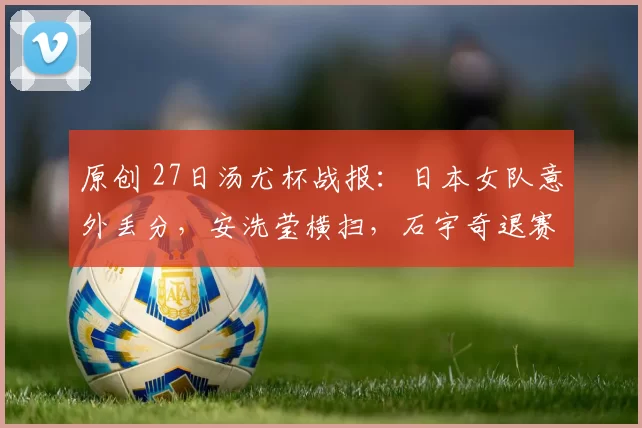 原创 27日汤尤杯战报：日本女队意外丢分，安洗莹横扫，石宇奇退赛