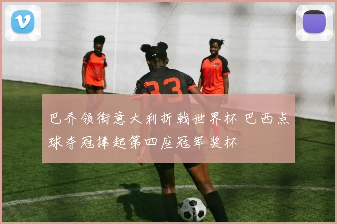 巴乔领衔意大利折戟世界杯 巴西点球夺冠捧起第四座冠军奖杯