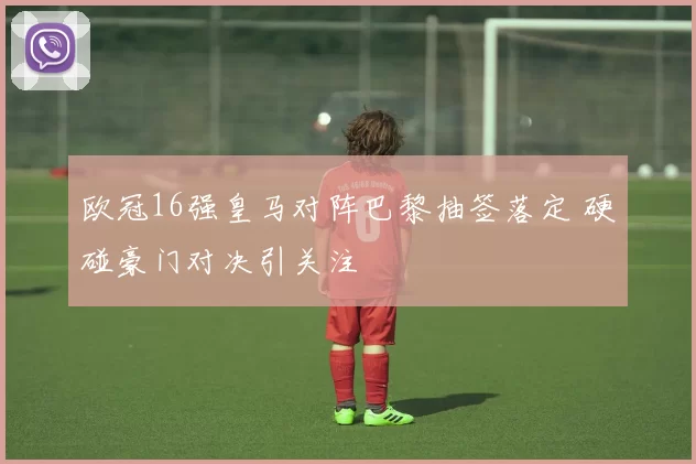 欧冠16强皇马对阵巴黎抽签落定 硬碰豪门对决引关注