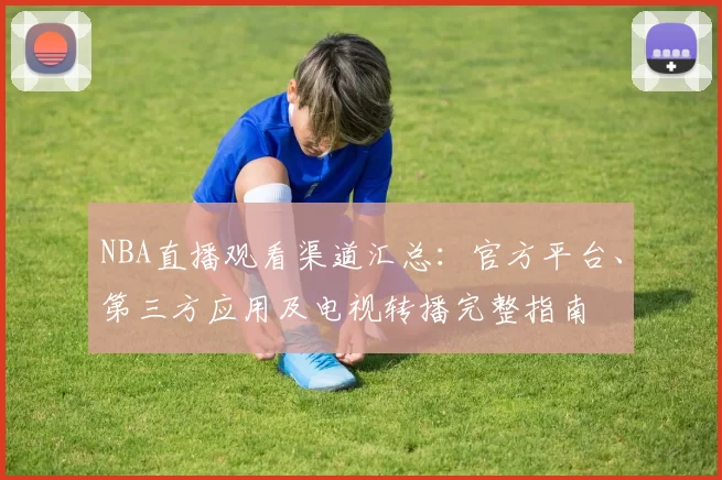 NBA直播观看渠道汇总:官方平台、第三方应用及电视转播完整指南