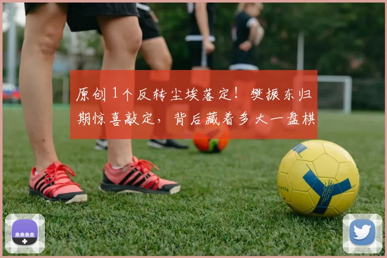 原创 1个反转尘埃落定！樊振东归期惊喜敲定，背后藏着多大一盘棋？