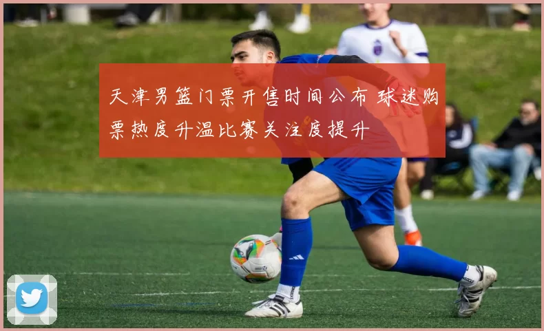 天津男篮门票开售时间公布 球迷购票热度升温比赛关注度提升