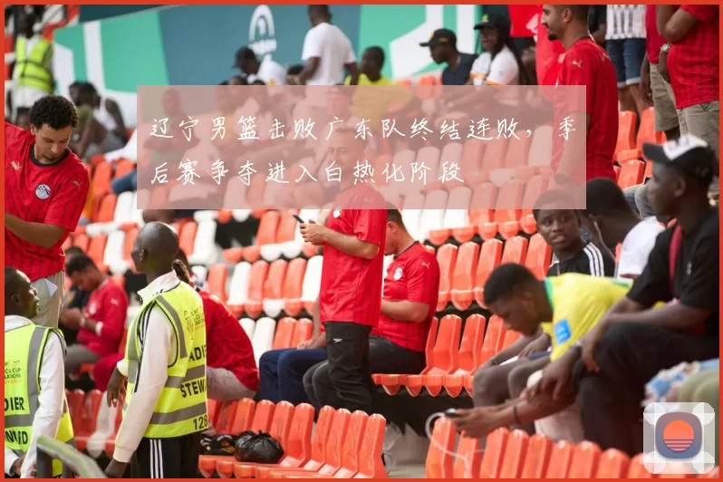 辽宁男篮击败广东队终结连败，季后赛争夺进入白热化阶段