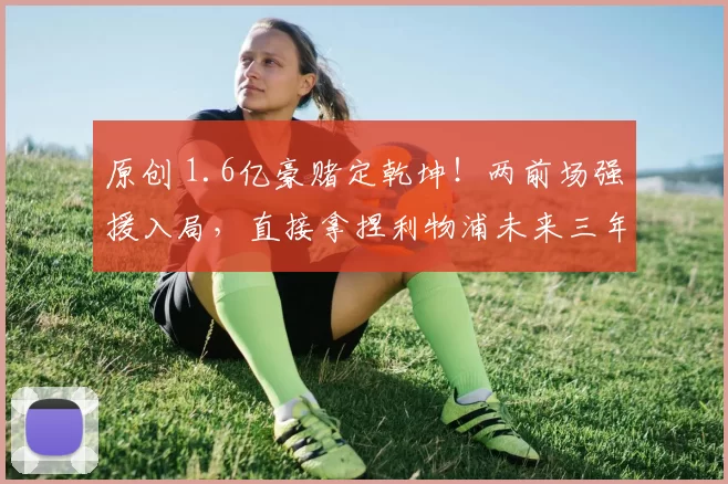 原创 1.6亿豪赌定乾坤！两前场强援入局，直接拿捏利物浦未来三年走势