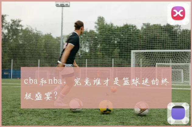 cba和nba，究竟谁才是篮球迷的终极盛宴？