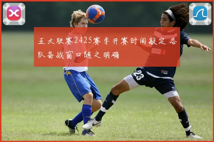五大联赛2425赛季开赛时间敲定 各队备战窗口随之明确