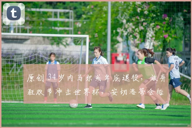 原创 34岁内马尔或年底退役,放弃狂欢节冲击世界杯,安切洛蒂会给机会吗