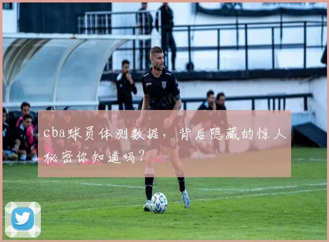 cba球员体测数据，背后隐藏的惊人秘密你知道吗？
