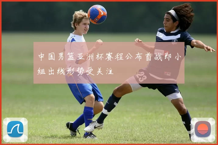 中国男篮亚洲杯赛程公布首战即小组出线形势受关注